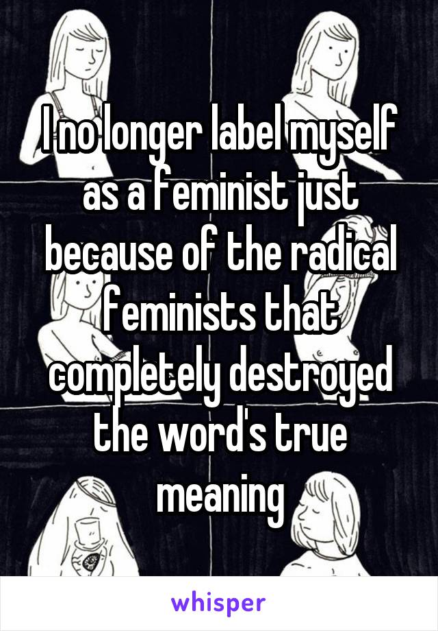 I no longer label myself as a feminist just because of the radical feminists that completely destroyed the word's true meaning