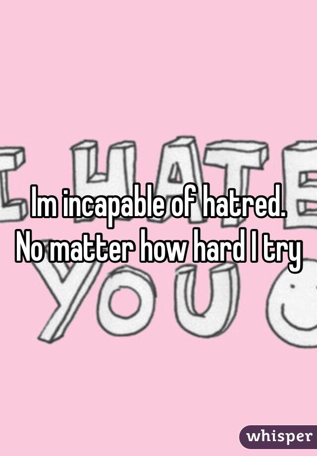 Im incapable of hatred. 
No matter how hard I try