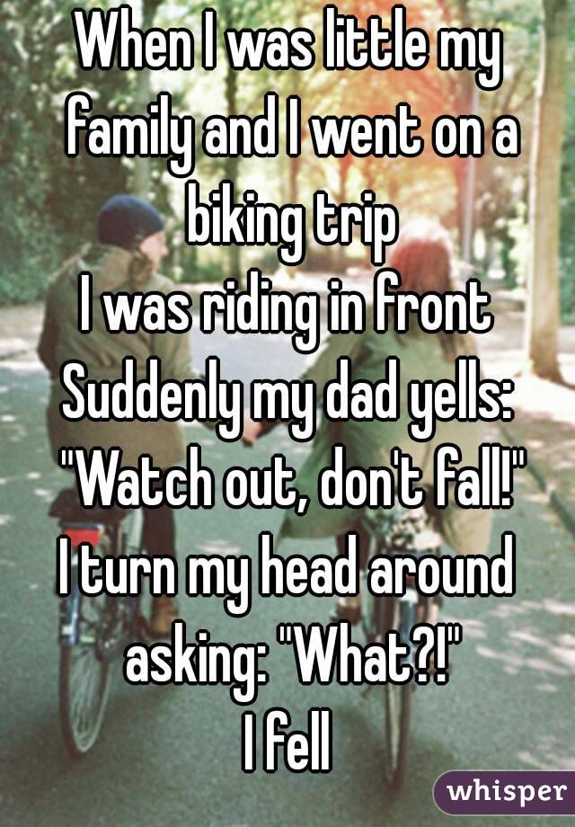 When I was little my family and I went on a biking trip
I was riding in front
Suddenly my dad yells: "Watch out, don't fall!"
I turn my head around asking: "What?!"
I fell