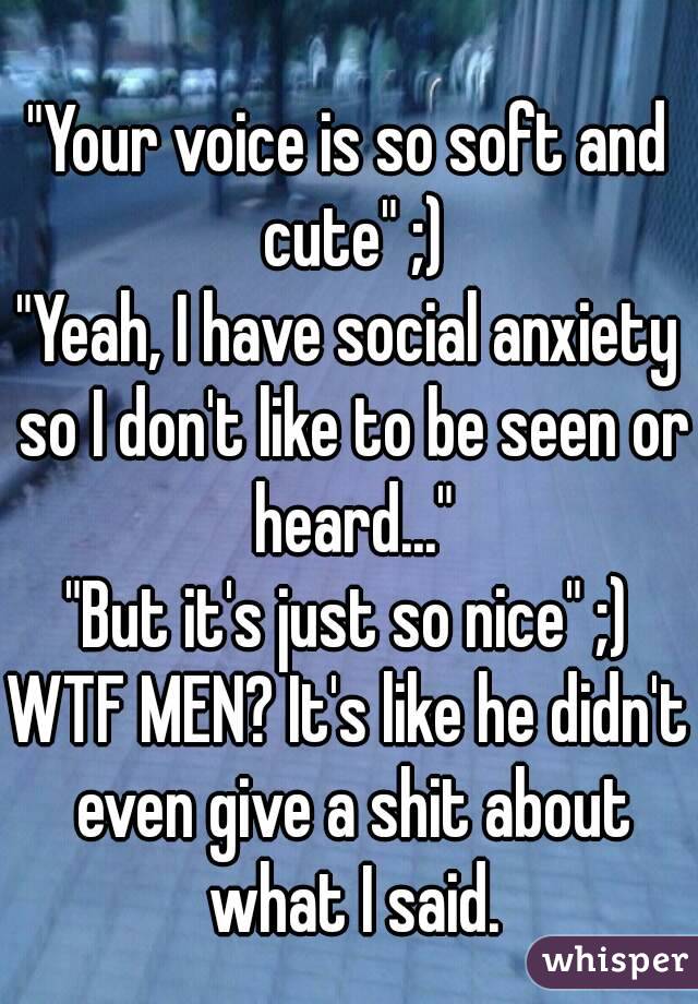"Your voice is so soft and cute" ;)
"Yeah, I have social anxiety so I don't like to be seen or heard..."
"But it's just so nice" ;)
WTF MEN? It's like he didn't even give a shit about what I said.