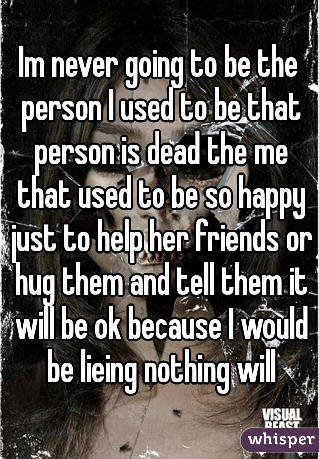 Im never going to be the person I used to be that person is dead the me that used to be so happy just to help her friends or hug them and tell them it will be ok because I would be lieing nothing will