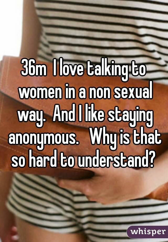 36m  I love talking to women in a non sexual way.  And I like staying anonymous.   Why is that so hard to understand? 