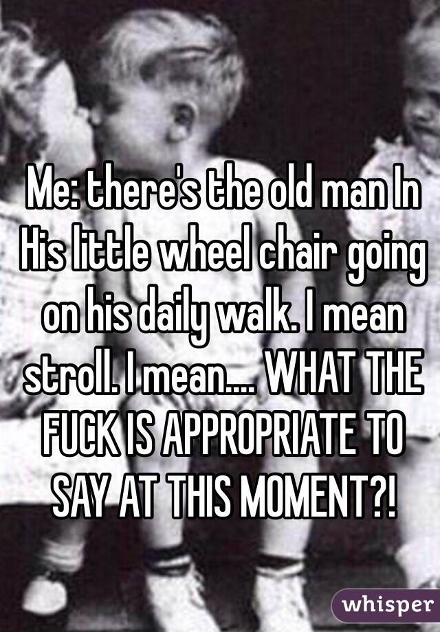 Me: there's the old man In His little wheel chair going on his daily walk. I mean stroll. I mean.... WHAT THE FUCK IS APPROPRIATE TO SAY AT THIS MOMENT?! 
