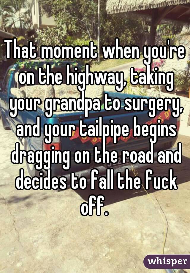 That moment when you're on the highway, taking your grandpa to surgery, and your tailpipe begins dragging on the road and decides to fall the fuck off. 