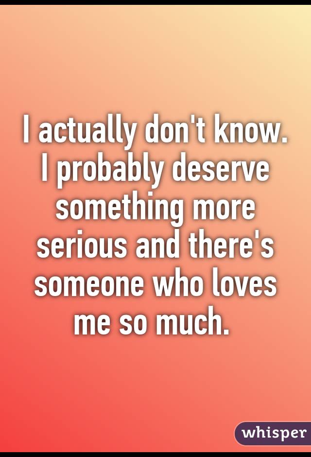 I actually don't know. I probably deserve something more serious and there's someone who loves me so much. 