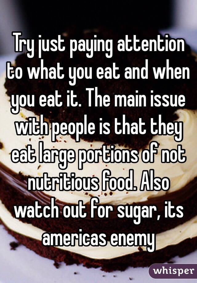 Try just paying attention to what you eat and when you eat it. The main issue with people is that they eat large portions of not nutritious food. Also watch out for sugar, its americas enemy 