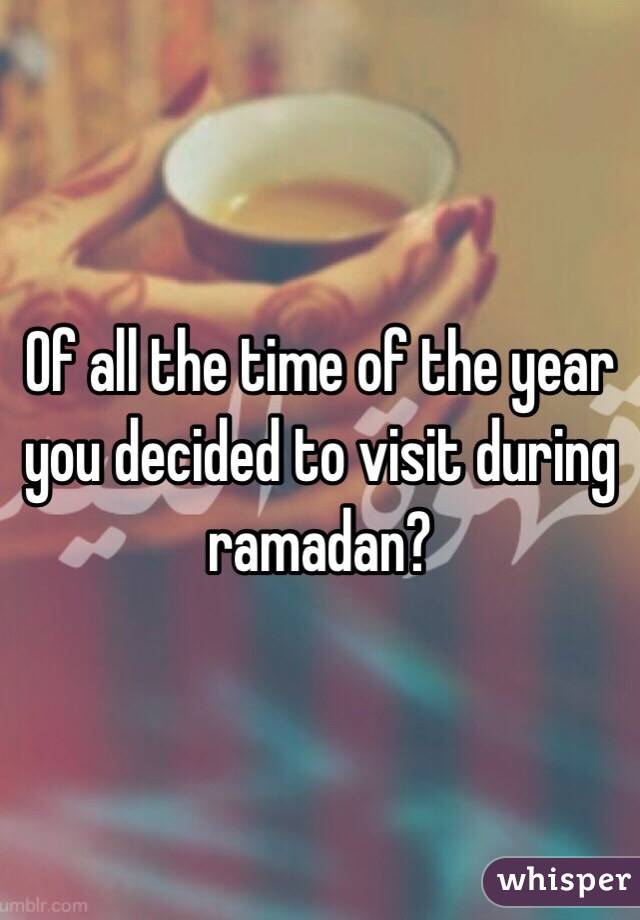Of all the time of the year you decided to visit during ramadan?
