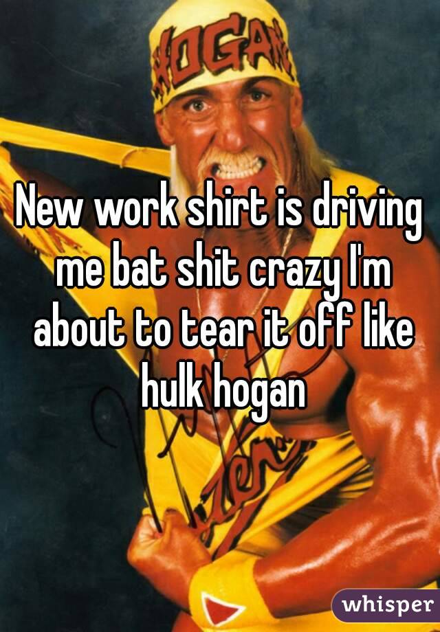 New work shirt is driving me bat shit crazy I'm about to tear it off like hulk hogan