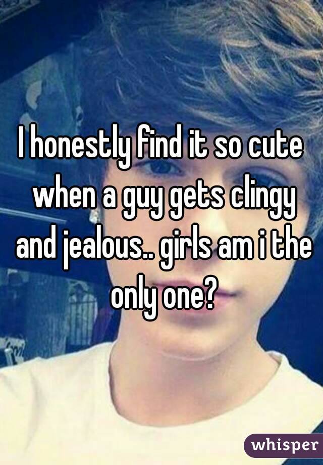 I honestly find it so cute when a guy gets clingy and jealous.. girls am i the only one?