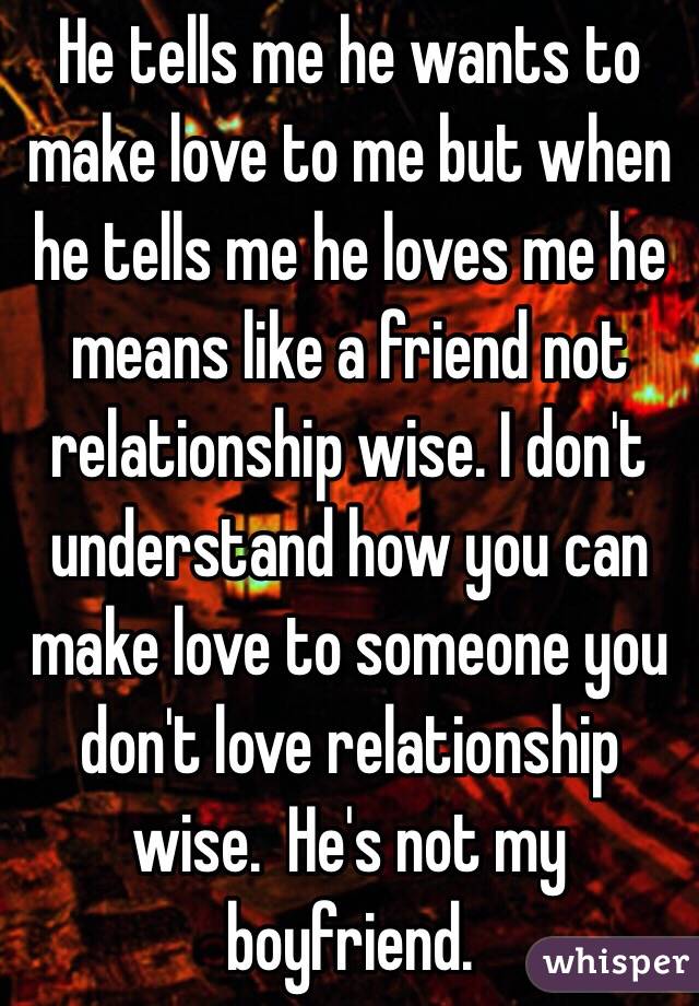 He tells me he wants to make love to me but when he tells me he loves me he means like a friend not relationship wise. I don't understand how you can make love to someone you don't love relationship wise.  He's not my boyfriend.