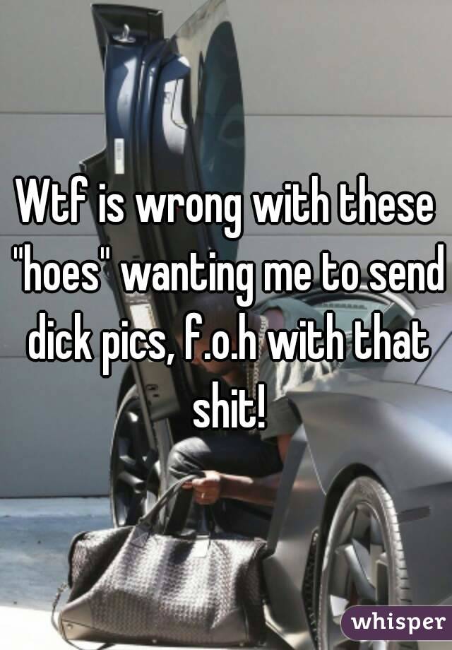 Wtf is wrong with these "hoes" wanting me to send dick pics, f.o.h with that shit!
