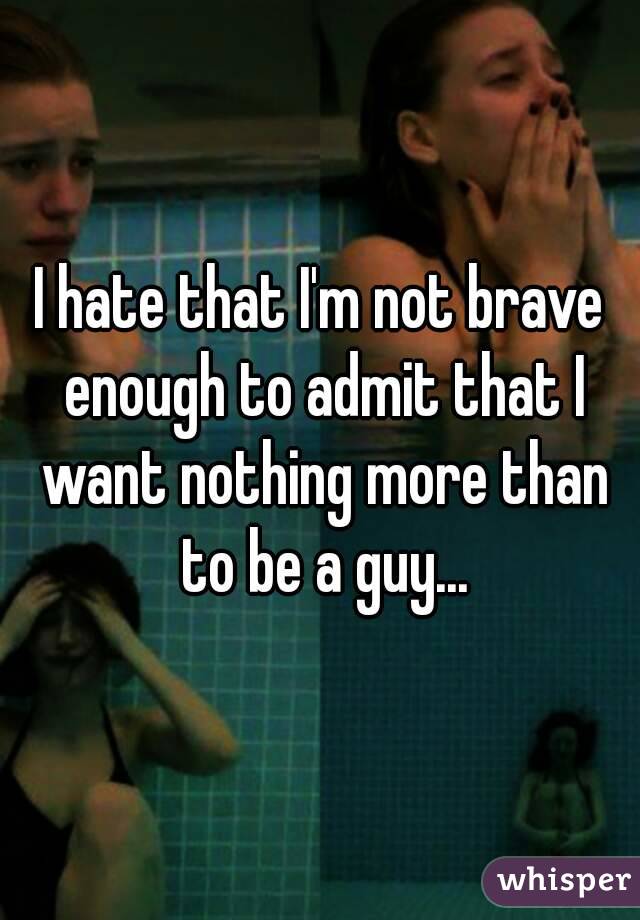 I hate that I'm not brave enough to admit that I want nothing more than to be a guy...