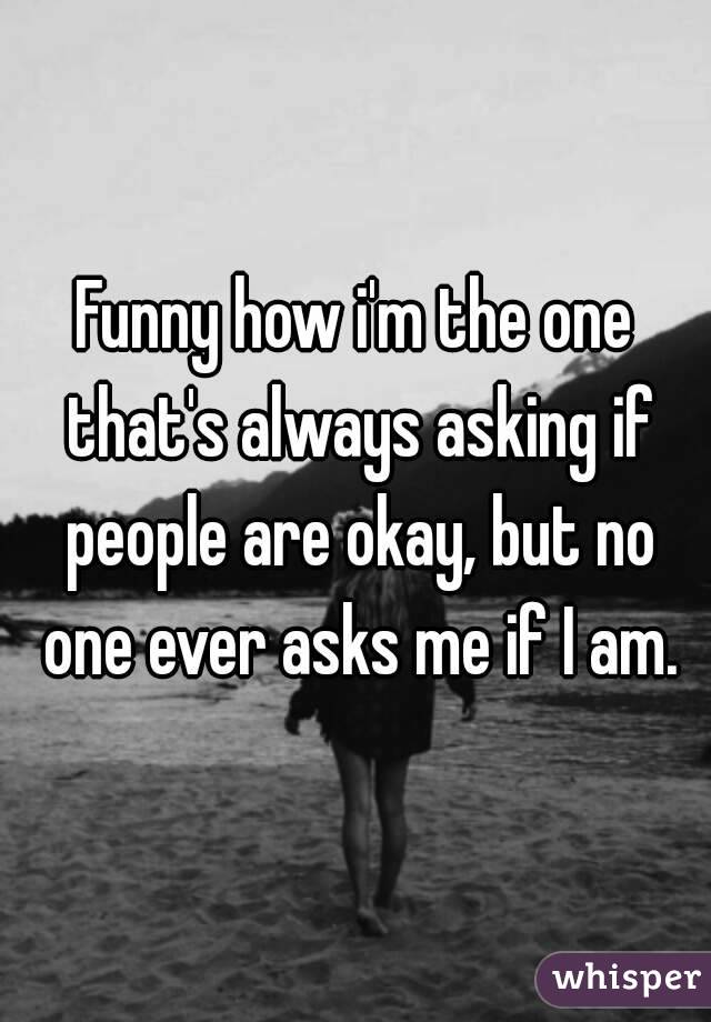 Funny how i'm the one that's always asking if people are okay, but no one ever asks me if I am.