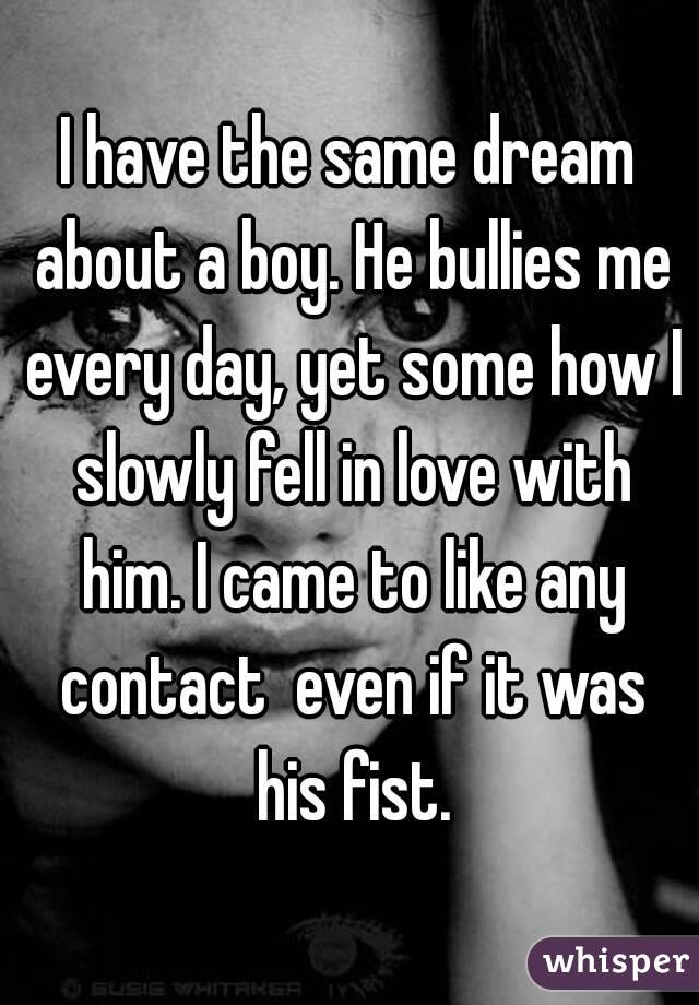 I have the same dream about a boy. He bullies me every day, yet some how I slowly fell in love with him. I came to like any contact  even if it was his fist.