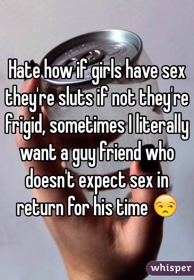 Hate how if girls have sex they're sluts if not they're frigid, sometimes I literally want a guy friend who doesn't expect sex in return for his time 😒