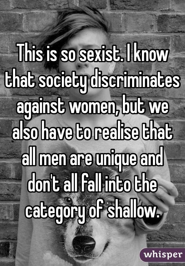 This is so sexist. I know that society discriminates against women, but we also have to realise that all men are unique and don't all fall into the category of shallow.