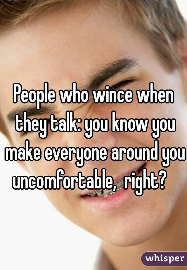 People who wince when they talk: you know you make everyone around you uncomfortable,  right?   