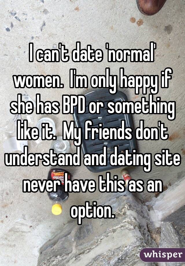 I can't date 'normal' women.  I'm only happy if she has BPD or something like it.  My friends don't understand and dating site never have this as an option.  