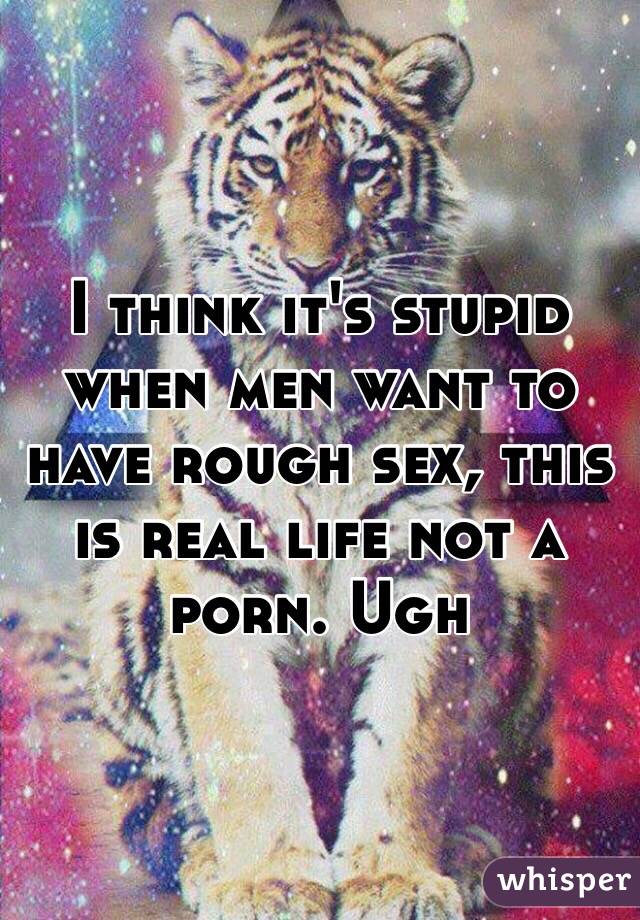 I think it's stupid when men want to have rough sex, this is real life not a porn. Ugh