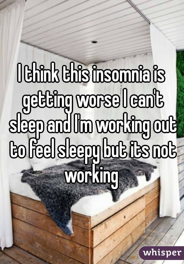 I think this insomnia is getting worse I can't sleep and I'm working out to feel sleepy but its not working 