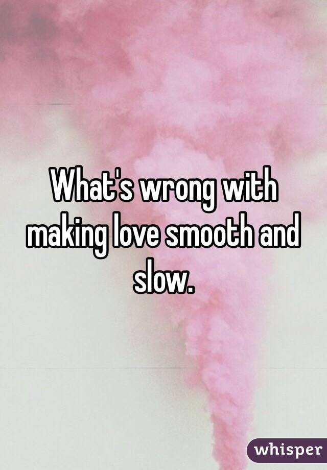 What's wrong with making love smooth and slow. 
