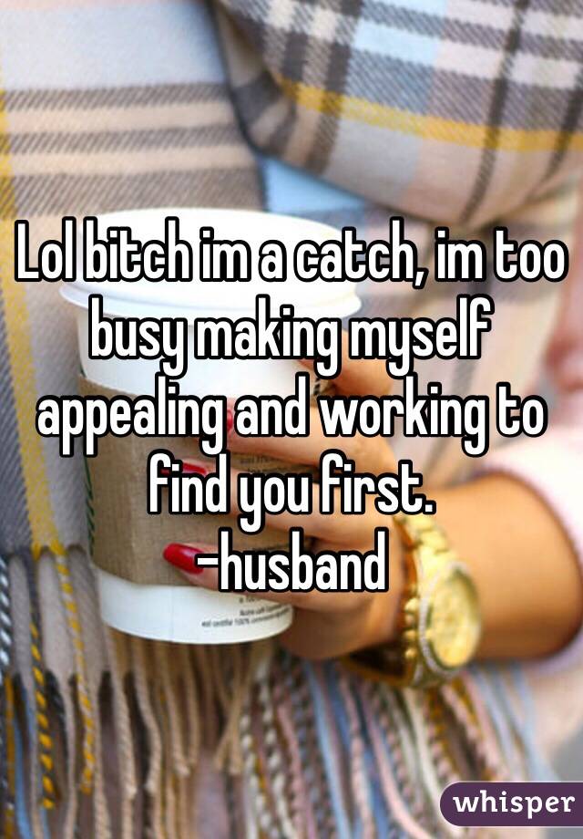 Lol bitch im a catch, im too busy making myself appealing and working to find you first.
-husband
