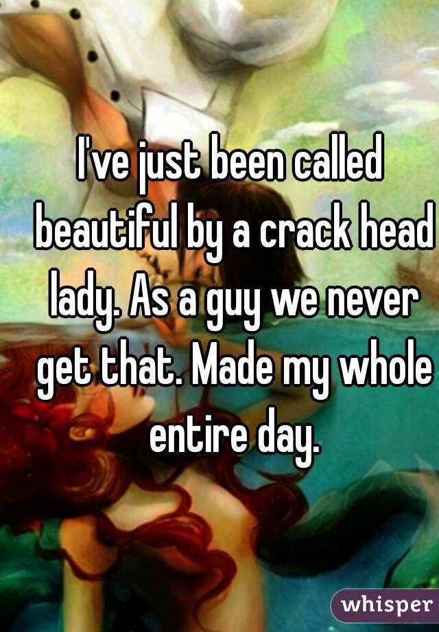 I've just been called beautiful by a crack head lady. As a guy we never get that. Made my whole entire day.
