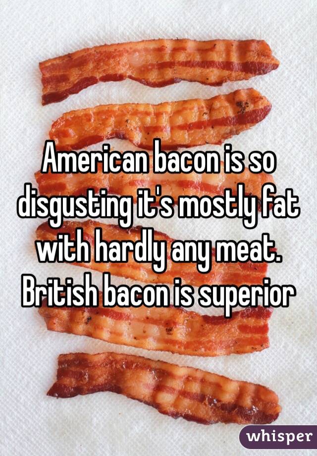 American bacon is so disgusting it's mostly fat with hardly any meat. British bacon is superior 