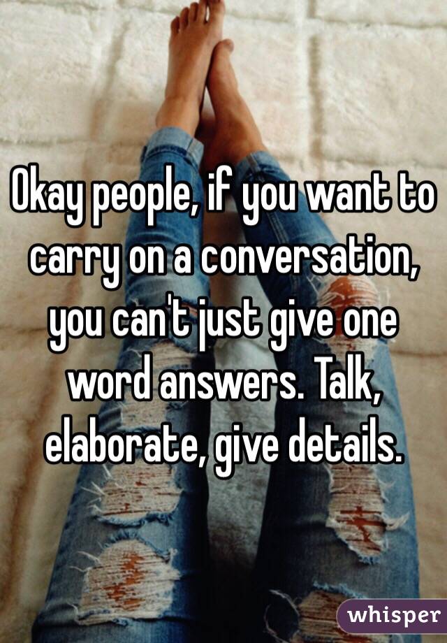 Okay people, if you want to carry on a conversation, you can't just give one word answers. Talk, elaborate, give details.