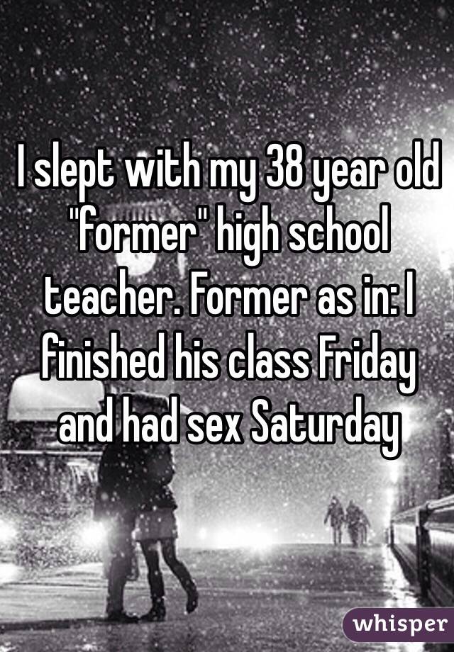 I slept with my 38 year old "former" high school teacher. Former as in: I finished his class Friday and had sex Saturday
