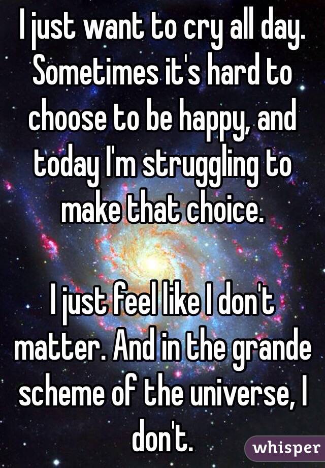 I just want to cry all day. Sometimes it's hard to choose to be happy, and today I'm struggling to make that choice. 

I just feel like I don't matter. And in the grande scheme of the universe, I don't. 