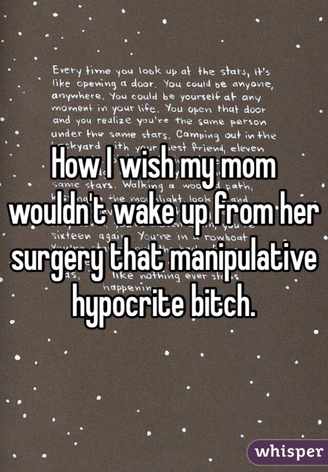 How I wish my mom wouldn't wake up from her surgery that manipulative hypocrite bitch.  