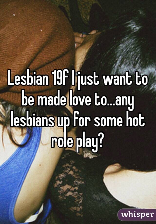 Lesbian 19f I just want to be made love to...any lesbians up for some hot role play?