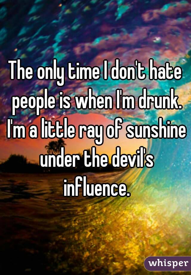 The only time I don't hate people is when I'm drunk. I'm a little ray of sunshine under the devil's influence.