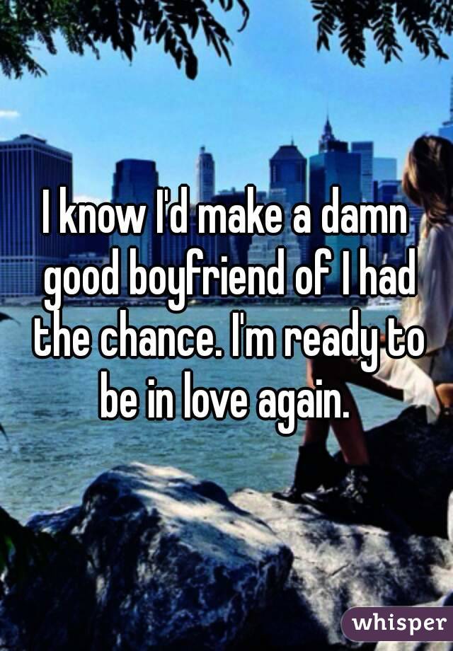 I know I'd make a damn good boyfriend of I had the chance. I'm ready to be in love again. 