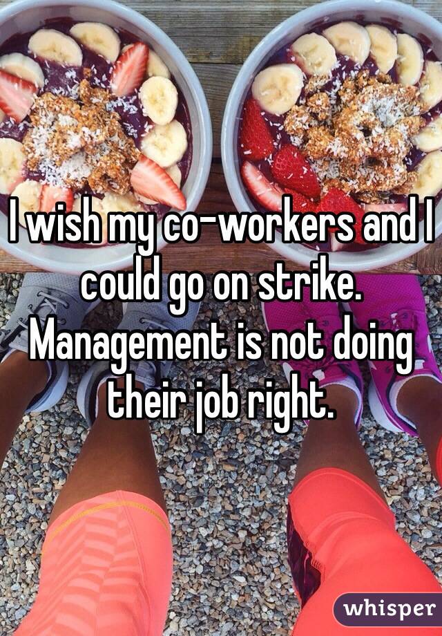 I wish my co-workers and I could go on strike. 
Management is not doing their job right. 