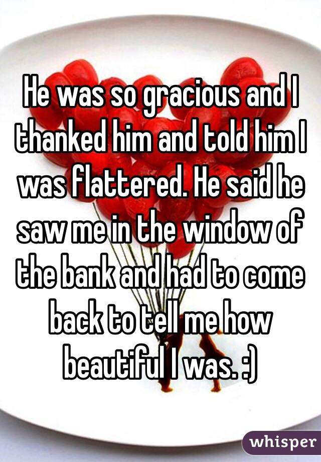 He was so gracious and I thanked him and told him I was flattered. He said he saw me in the window of the bank and had to come back to tell me how beautiful I was. :)