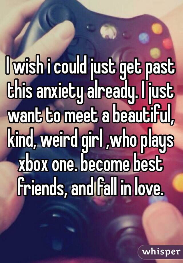 I wish i could just get past this anxiety already. I just want to meet a beautiful, kind, weird girl ,who plays xbox one. become best friends, and fall in love. 