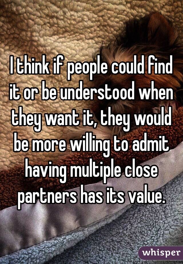 I think if people could find it or be understood when they want it, they would be more willing to admit having multiple close partners has its value.