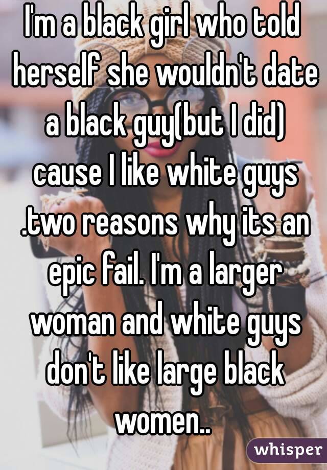 I'm a black girl who told herself she wouldn't date a black guy(but I did) cause I like white guys .two reasons why its an epic fail. I'm a larger woman and white guys don't like large black women.. 
