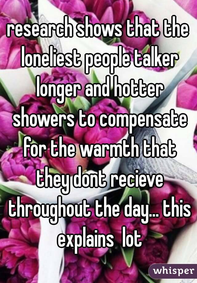 research shows that the loneliest people talker longer and hotter showers to compensate for the warmth that they dont recieve throughout the day... this explains  lot