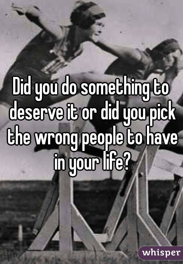 Did you do something to deserve it or did you pick the wrong people to have in your life?