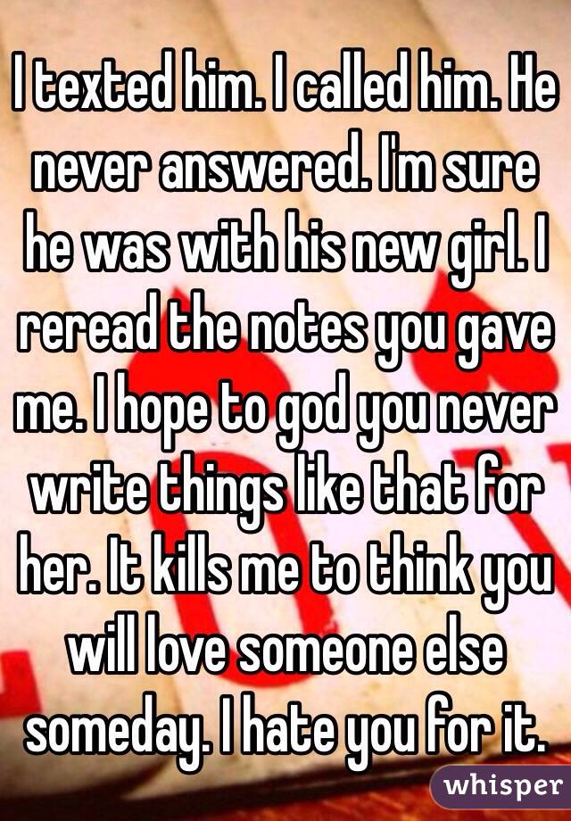 I texted him. I called him. He never answered. I'm sure he was with his new girl. I reread the notes you gave me. I hope to god you never write things like that for her. It kills me to think you will love someone else someday. I hate you for it. 