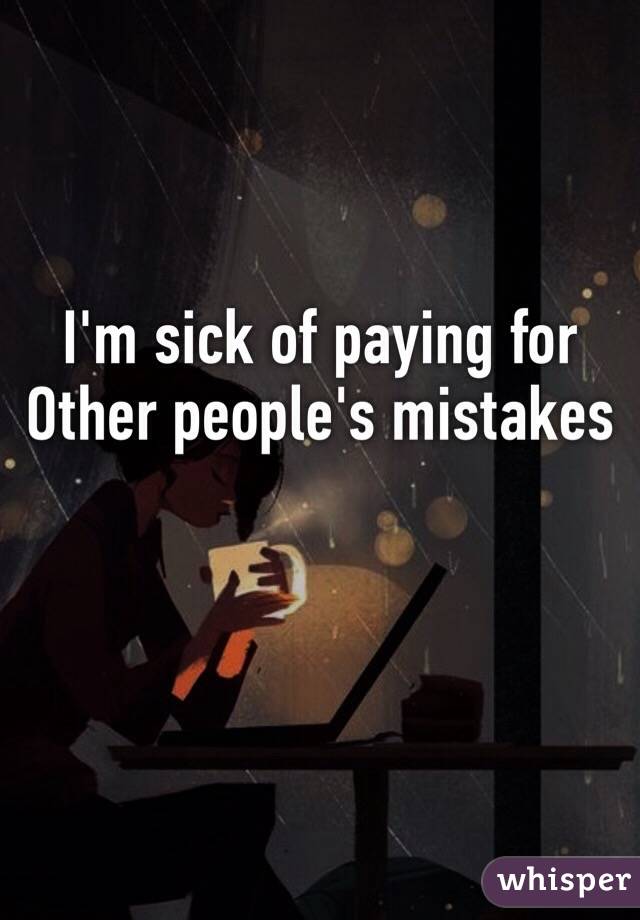 I'm sick of paying for Other people's mistakes
 