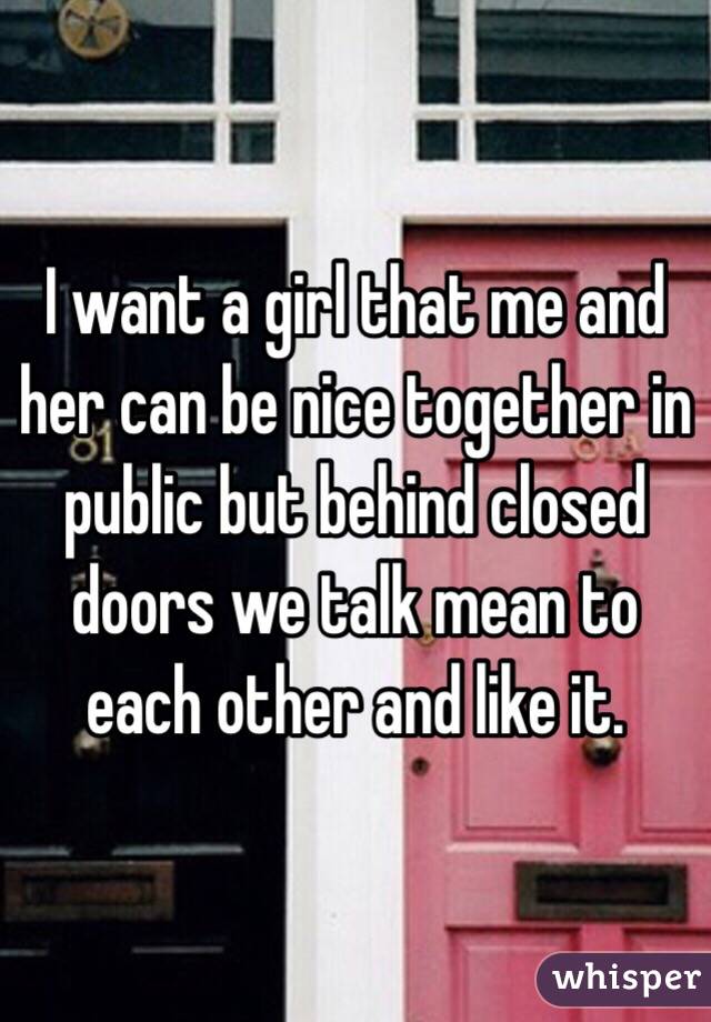 I want a girl that me and her can be nice together in public but behind closed doors we talk mean to each other and like it.