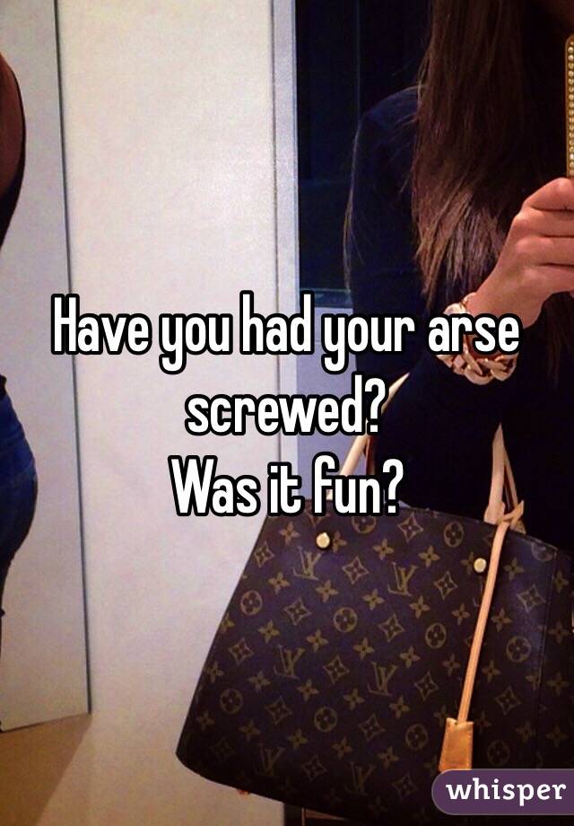 Have you had your arse screwed? 
Was it fun?