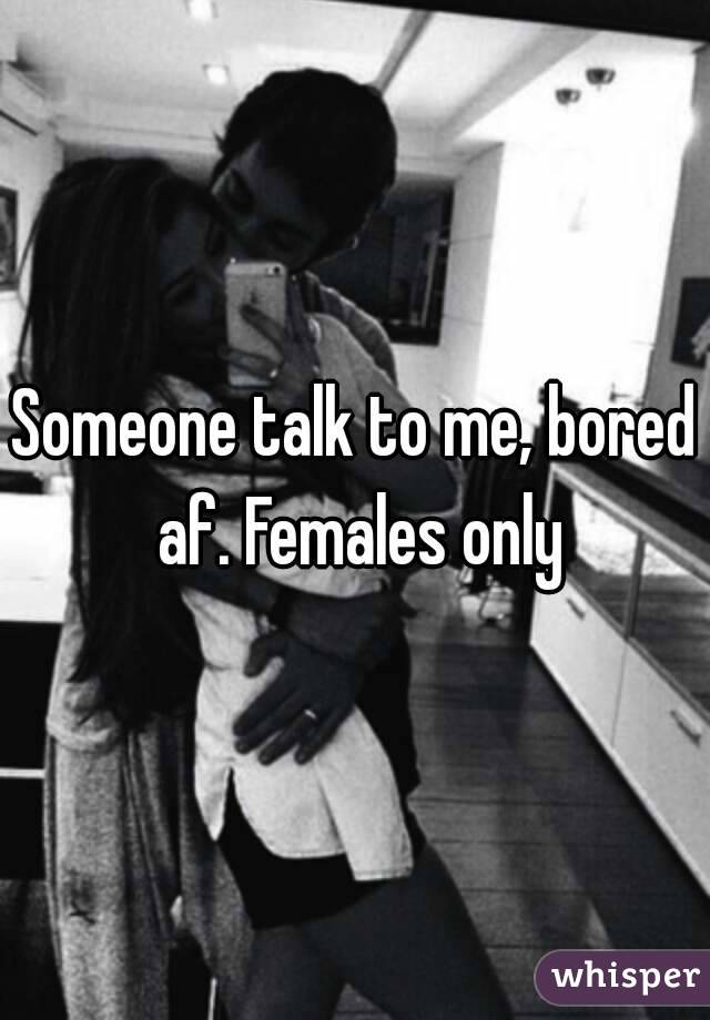 Someone talk to me, bored af. Females only