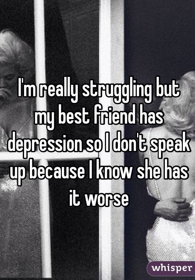I'm really struggling but my best friend has depression so I don't speak up because I know she has it worse