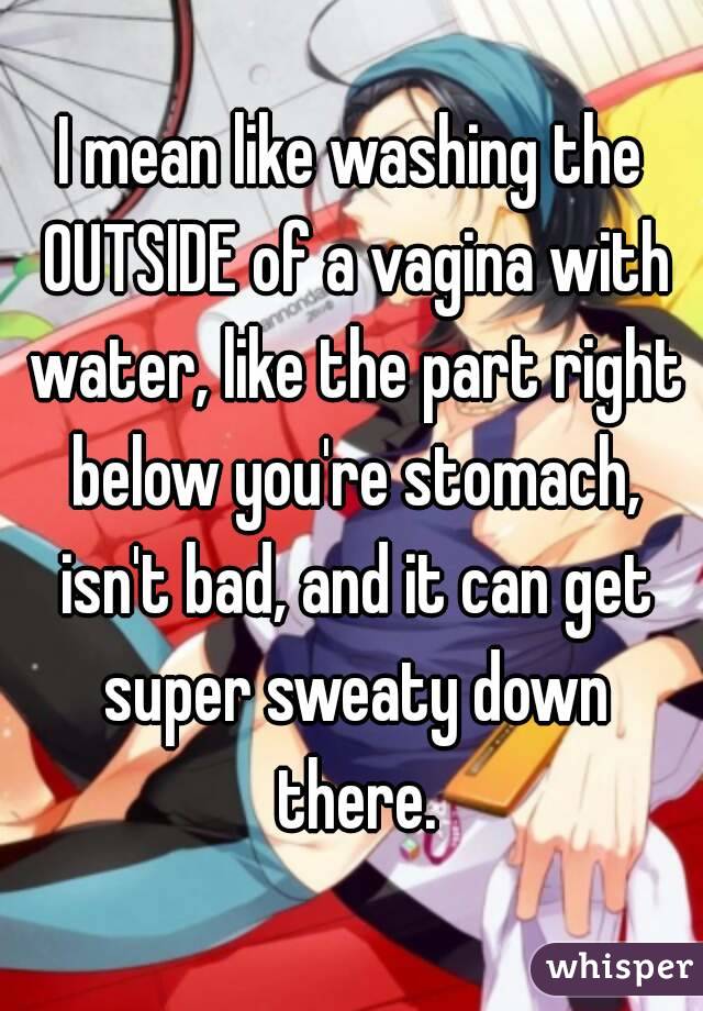 I mean like washing the OUTSIDE of a vagina with water, like the part right below you're stomach, isn't bad, and it can get super sweaty down there.