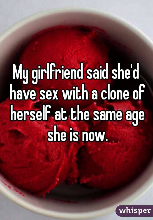 My girlfriend said she'd have sex with a clone of herself at the same age she is now.